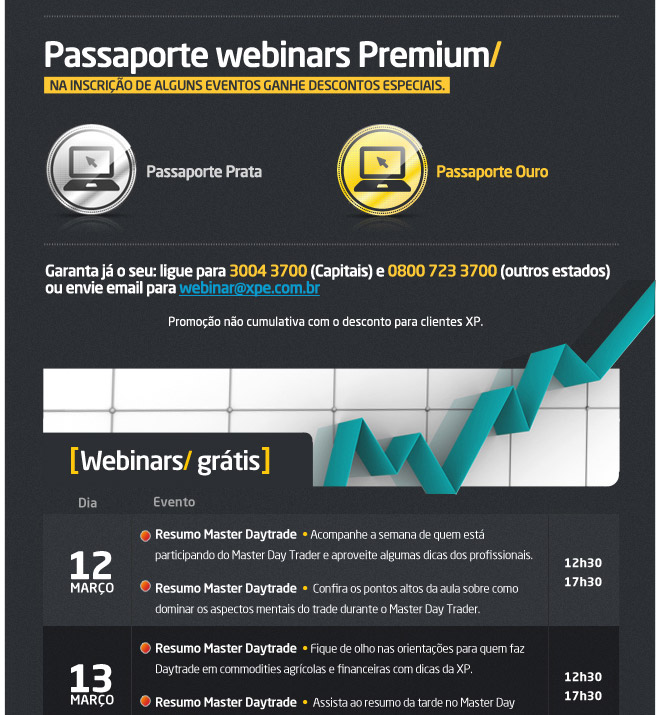 Passaporte webinars Premium/

Na inscrio de alguns eventos ganhe descontos especiais.


Garanta j o seu: ligue parta 3004 3700 (Capitais) e 0800 723 3700 (outros estados)
ou envie email para webinar@xpe.com.br

Promoo no cumulativa com o desconto para clientes XP.

12/mar	Master DT - resumo da manh	Marcos Moore	13h		 	Master DT - resumo da tarde	Marcos Moore	18h15
13/mar	Master DT - resumo da manh	Marcos Moore	13h		 	Master DT - resumo da tarde	Marcos Moore	18h15
14/mar	Master DT - resumo da manh	Marcos Moore	13h		 	Master DT - resumo da tarde	Marcos Moore	18h15
15/mar	Master DT - resumo da manh	Marcos Moore	13h		 	Master DT - resumo da tarde	Marcos Moore	18h15
16/mar	Master DT - Torneio 1	Marcos Moore	13h		 	Master DT - Torneio 2	Marcos Moore	18h15


